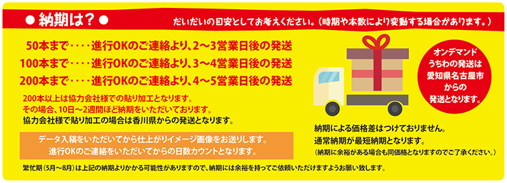 納期は 納期は?　だいだいの目安としてお考えください。（時期や本数により変動する場合があります。） 050本まで‥‥進行OKのご連絡より、2〜3営業日後の発送 100本まで‥‥進行OKのご連絡より、3〜4営業日後の発送 200本まで‥‥進行OKのご連絡より、4〜5営業日後の発送